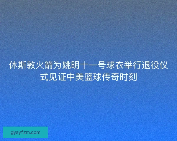 休斯敦火箭为姚明十一号球衣举行退役仪式见证中美篮球传奇时刻
