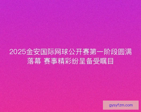 2025金安国际网球公开赛第一阶段圆满落幕 赛事精彩纷呈备受瞩目