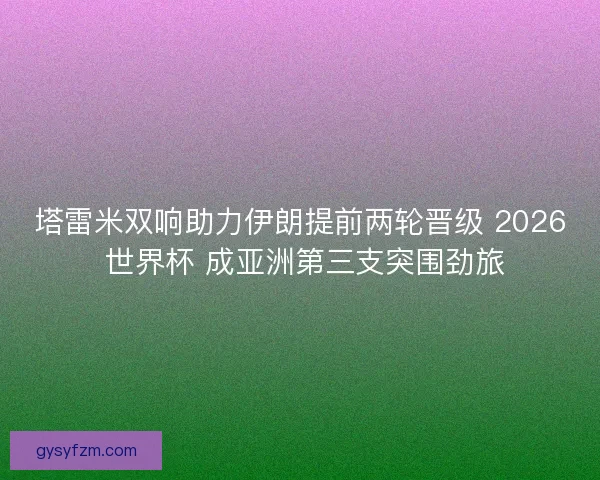 塔雷米双响助力伊朗提前两轮晋级 2026 世界杯 成亚洲第三支突围劲旅