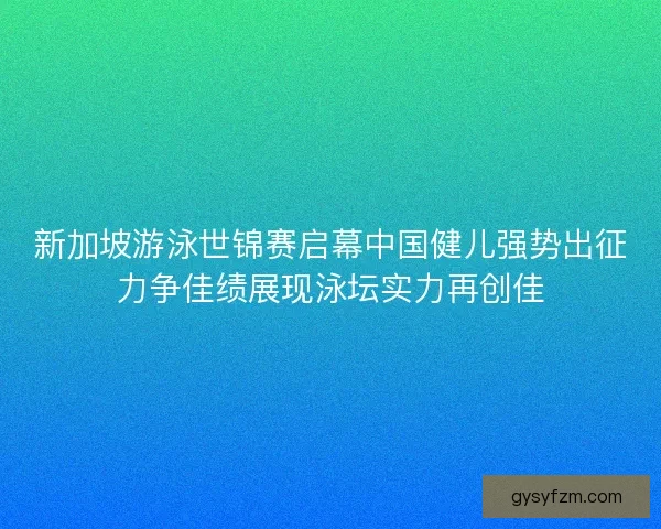 新加坡游泳世锦赛启幕中国健儿强势出征力争佳绩展现泳坛实力再创佳