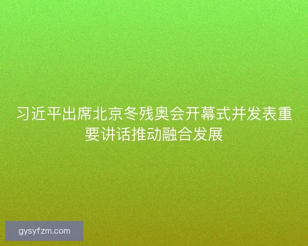 习近平出席北京冬残奥会开幕式并发表重要讲话推动融合发展