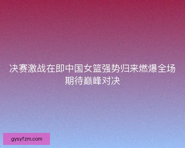 决赛激战在即中国女篮强势归来燃爆全场期待巅峰对决