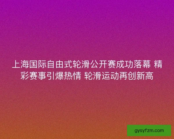 上海国际自由式轮滑公开赛成功落幕 精彩赛事引爆热情 轮滑运动再创新高