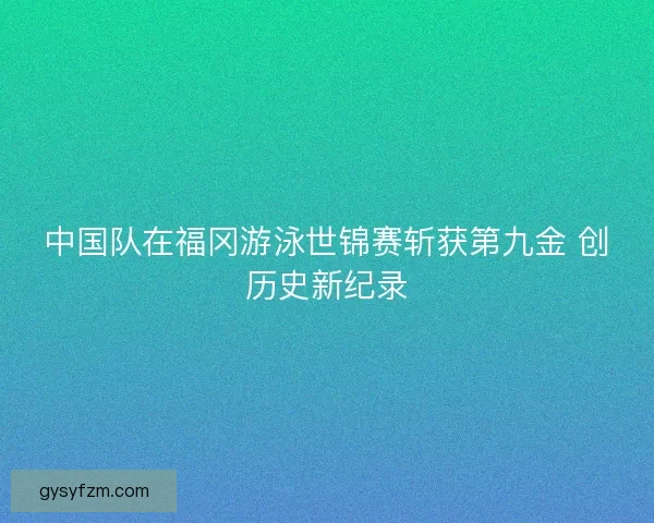 中国队在福冈游泳世锦赛斩获第九金 创历史新纪录