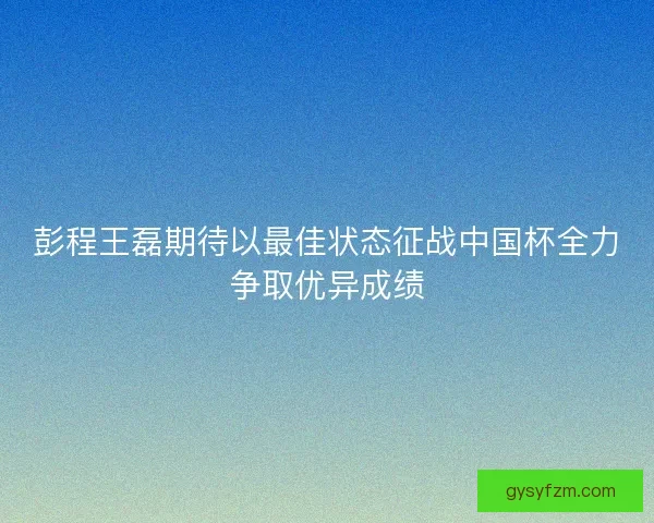 彭程王磊期待以最佳状态征战中国杯全力争取优异成绩