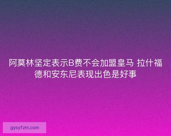阿莫林坚定表示B费不会加盟皇马 拉什福德和安东尼表现出色是好事