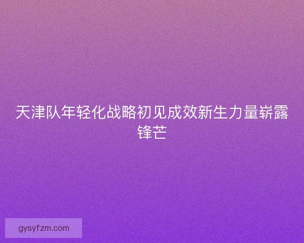 天津队年轻化战略初见成效新生力量崭露锋芒
