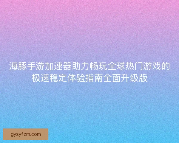 海豚手游加速器助力畅玩全球热门游戏的极速稳定体验指南全面升级版