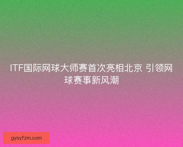 ITF国际网球大师赛首次亮相北京 引领网球赛事新风潮 ITF国际网球大师赛首次亮相北京 引领网球赛事新风潮