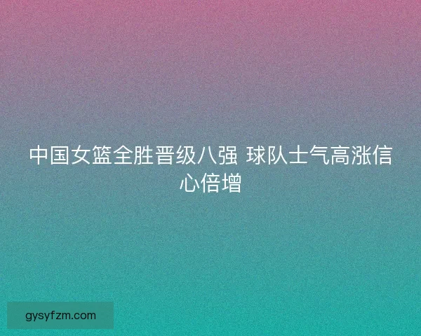 中国女篮全胜晋级八强 球队士气高涨信心倍增 中国女篮全胜晋级八强 球队士气高涨信心倍增