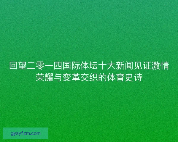 回望二零一四国际体坛十大新闻见证激情荣耀与变革交织的体育史诗 回望二零一四国际体坛十大新闻见证激情荣耀与变革交织的体育史诗