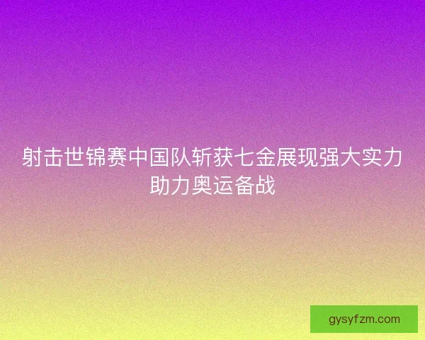 射击世锦赛中国队斩获七金展现强大实力助力奥运备战