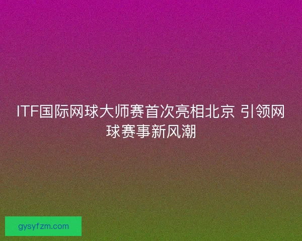 ITF国际网球大师赛首次亮相北京 引领网球赛事新风潮