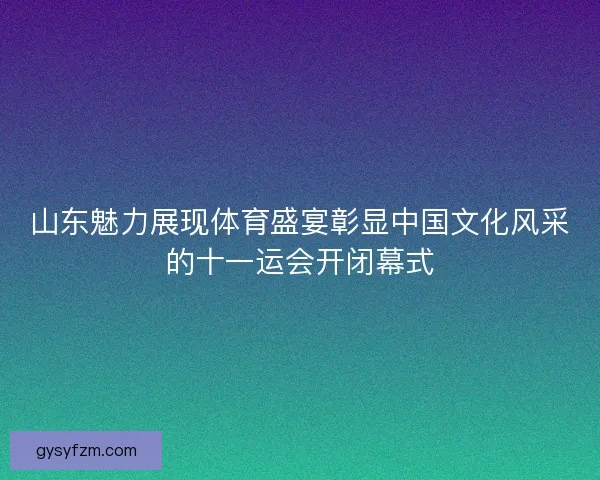 山东魅力展现体育盛宴彰显中国文化风采的十一运会开闭幕式