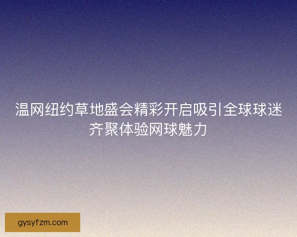 温网纽约草地盛会精彩开启吸引全球球迷齐聚体验网球魅力 温网纽约草地盛会精彩开启吸引全球球迷齐聚体验网球魅力
