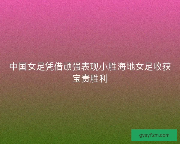中国女足凭借顽强表现小胜海地女足收获宝贵胜利