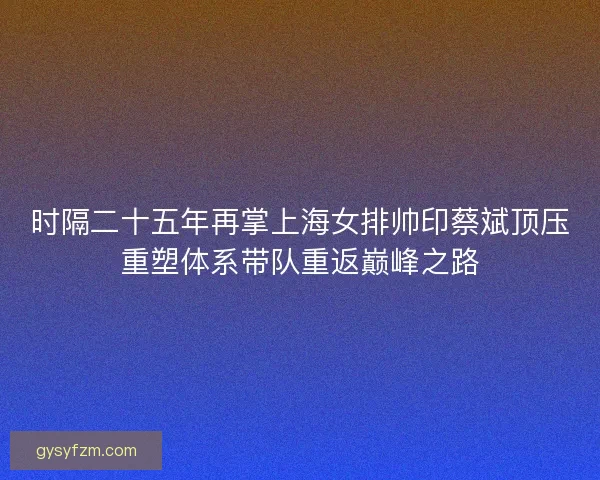 时隔二十五年再掌上海女排帅印蔡斌顶压重塑体系带队重返巅峰之路
