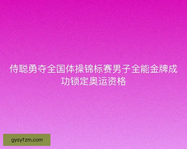 侍聪勇夺全国体操锦标赛男子全能金牌成功锁定奥运资格 侍聪勇夺全国体操锦标赛男子全能金牌成功锁定奥运资格