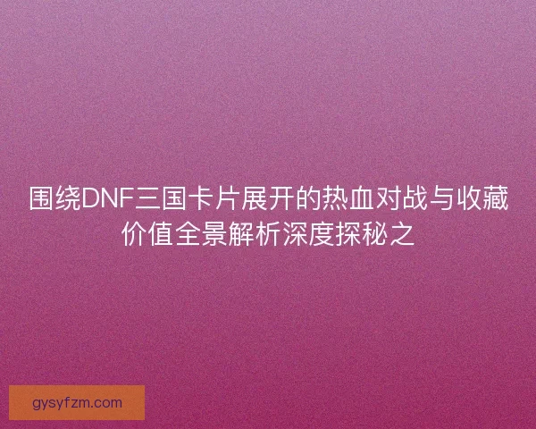 围绕DNF三国卡片展开的热血对战与收藏价值全景解析深度探秘之 围绕DNF三国卡片展开的热血对战与收藏价值全景解析深度探秘之