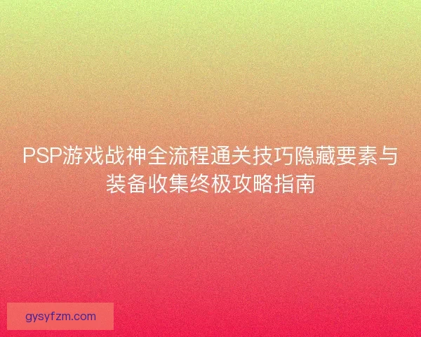 PSP游戏战神全流程通关技巧隐藏要素与装备收集终极攻略指南 PSP游戏战神全流程通关技巧隐藏要素与装备收集终极攻略指南