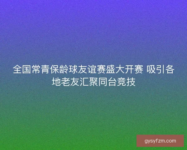 全国常青保龄球友谊赛盛大开赛 吸引各地老友汇聚同台竞技 全国常青保龄球友谊赛盛大开赛 吸引各地老友汇聚同台竞技