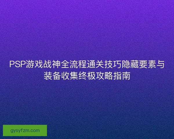 PSP游戏战神全流程通关技巧隐藏要素与装备收集终极攻略指南 PSP游戏战神全流程通关技巧隐藏要素与装备收集终极攻略指南